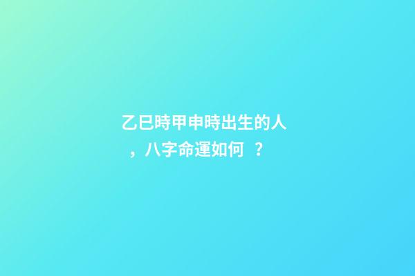 乙巳時甲申時出生的人，八字命運如何？